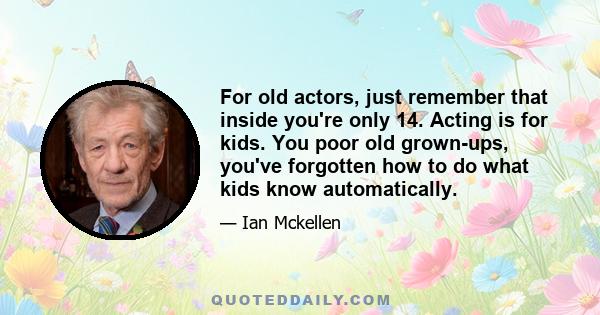 For old actors, just remember that inside you're only 14. Acting is for kids. You poor old grown-ups, you've forgotten how to do what kids know automatically.