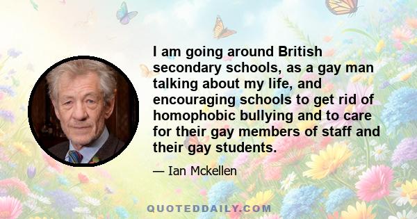 I am going around British secondary schools, as a gay man talking about my life, and encouraging schools to get rid of homophobic bullying and to care for their gay members of staff and their gay students.