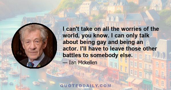 I can't take on all the worries of the world, you know. I can only talk about being gay and being an actor. I'll have to leave those other battles to somebody else.