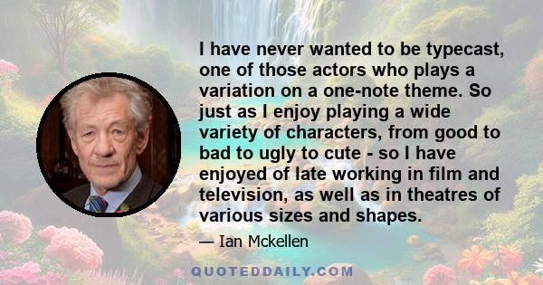 I have never wanted to be typecast, one of those actors who plays a variation on a one-note theme. So just as I enjoy playing a wide variety of characters, from good to bad to ugly to cute - so I have enjoyed of late