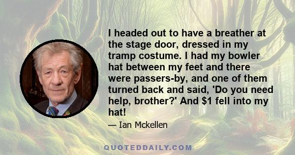 I headed out to have a breather at the stage door, dressed in my tramp costume. I had my bowler hat between my feet and there were passers-by, and one of them turned back and said, 'Do you need help, brother?' And $1