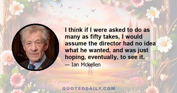 I think if I were asked to do as many as fifty takes, I would assume the director had no idea what he wanted, and was just hoping, eventually, to see it.