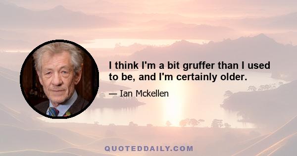 I think I'm a bit gruffer than I used to be, and I'm certainly older.