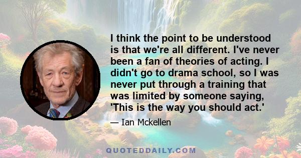 I think the point to be understood is that we're all different. I've never been a fan of theories of acting. I didn't go to drama school, so I was never put through a training that was limited by someone saying, 'This