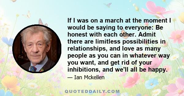 If I was on a march at the moment I would be saying to everyone: Be honest with each other. Admit there are limitless possibilities in relationships, and love as many people as you can in whatever way you want, and get