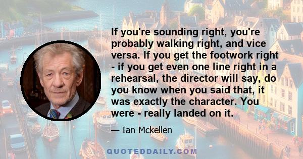 If you're sounding right, you're probably walking right, and vice versa. If you get the footwork right - if you get even one line right in a rehearsal, the director will say, do you know when you said that, it was