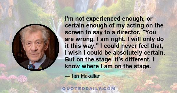 I'm not experienced enough, or certain enough of my acting on the screen to say to a director, You are wrong, I am right. I will only do it this way. I could never feel that, I wish I could be absolutely certain. But on 