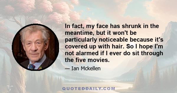 In fact, my face has shrunk in the meantime, but it won't be particularly noticeable because it's covered up with hair. So I hope I'm not alarmed if I ever do sit through the five movies.