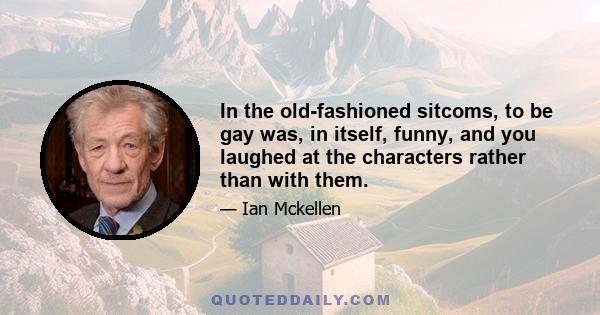 In the old-fashioned sitcoms, to be gay was, in itself, funny, and you laughed at the characters rather than with them.