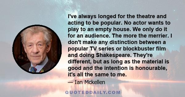 I've always longed for the theatre and acting to be popular. No actor wants to play to an empty house. We only do it for an audience. The more the merrier. I don't make any distinction between a popular TV series or