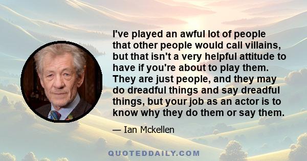 I've played an awful lot of people that other people would call villains, but that isn't a very helpful attitude to have if you're about to play them. They are just people, and they may do dreadful things and say