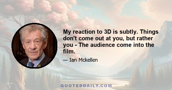 My reaction to 3D is subtly. Things don't come out at you, but rather you - The audience come into the film.