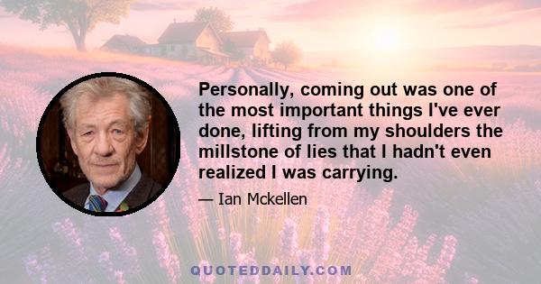 Personally, coming out was one of the most important things I've ever done, lifting from my shoulders the millstone of lies that I hadn't even realized I was carrying.