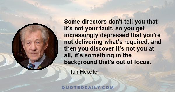 Some directors don't tell you that it's not your fault, so you get increasingly depressed that you're not delivering what's required, and then you discover it's not you at all, it's something in the background that's