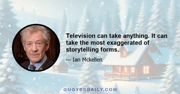 Television can take anything. It can take the most exaggerated of storytelling forms.