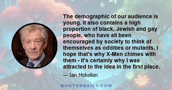 The demographic of our audience is young. It also contains a high proportion of black, Jewish and gay people, who have all been encouraged by society to think of themselves as oddities or mutants. I hope that's why