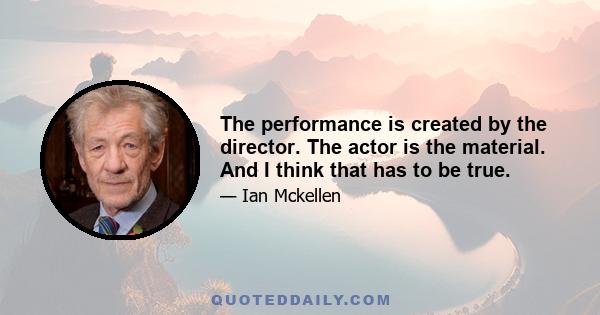 The performance is created by the director. The actor is the material. And I think that has to be true.