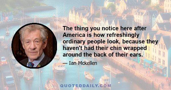 The thing you notice here after America is how refreshingly ordinary people look, because they haven't had their chin wrapped around the back of their ears.