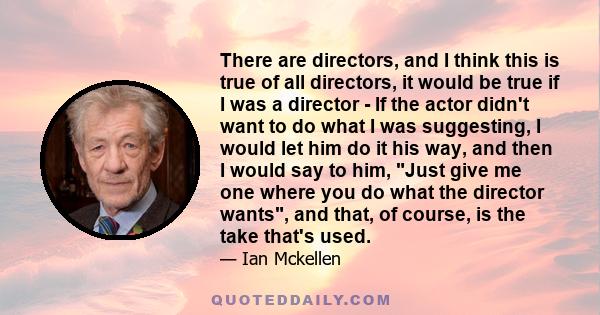 There are directors, and I think this is true of all directors, it would be true if I was a director - If the actor didn't want to do what I was suggesting, I would let him do it his way, and then I would say to him,