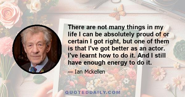 There are not many things in my life I can be absolutely proud of or certain I got right, but one of them is that I've got better as an actor. I've learnt how to do it. And I still have enough energy to do it.