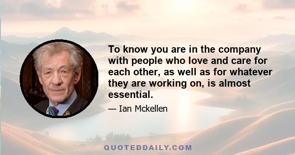 To know you are in the company with people who love and care for each other, as well as for whatever they are working on, is almost essential.