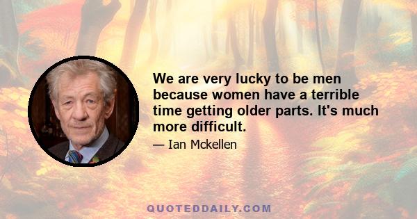 We are very lucky to be men because women have a terrible time getting older parts. It's much more difficult.