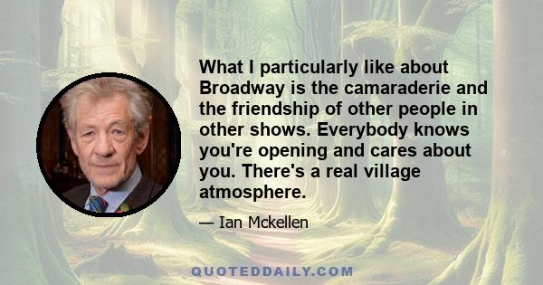 What I particularly like about Broadway is the camaraderie and the friendship of other people in other shows. Everybody knows you're opening and cares about you. There's a real village atmosphere.