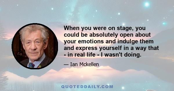 When you were on stage, you could be absolutely open about your emotions and indulge them and express yourself in a way that - in real life - I wasn't doing.