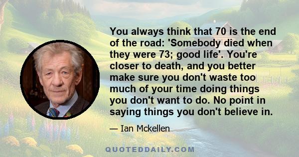 You always think that 70 is the end of the road: 'Somebody died when they were 73; good life'. You're closer to death, and you better make sure you don't waste too much of your time doing things you don't want to do. No 