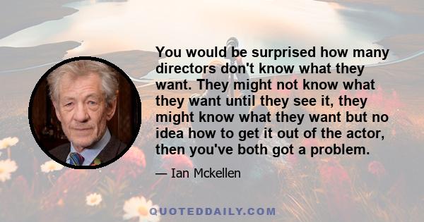 You would be surprised how many directors don't know what they want. They might not know what they want until they see it, they might know what they want but no idea how to get it out of the actor, then you've both got