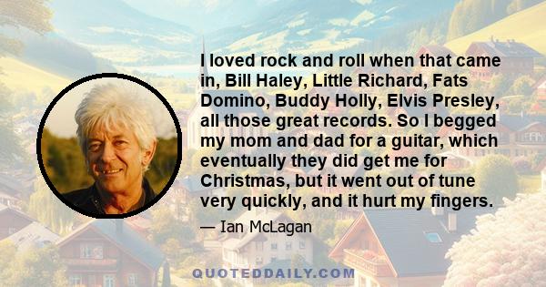 I loved rock and roll when that came in, Bill Haley, Little Richard, Fats Domino, Buddy Holly, Elvis Presley, all those great records. So I begged my mom and dad for a guitar, which eventually they did get me for