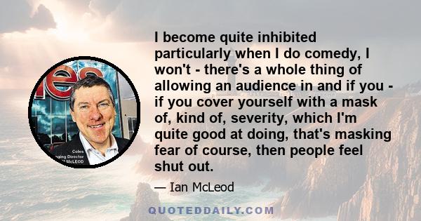 I become quite inhibited particularly when I do comedy, I won't - there's a whole thing of allowing an audience in and if you - if you cover yourself with a mask of, kind of, severity, which I'm quite good at doing,