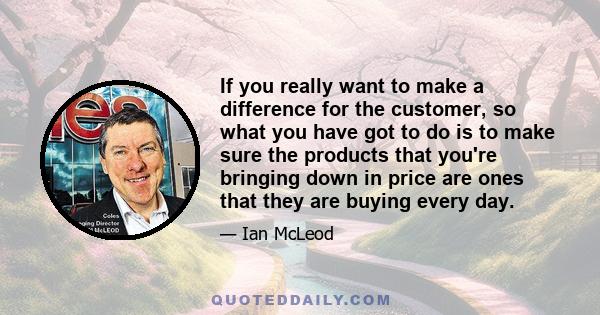 If you really want to make a difference for the customer, so what you have got to do is to make sure the products that you're bringing down in price are ones that they are buying every day.