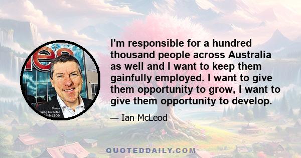 I'm responsible for a hundred thousand people across Australia as well and I want to keep them gainfully employed. I want to give them opportunity to grow, I want to give them opportunity to develop.