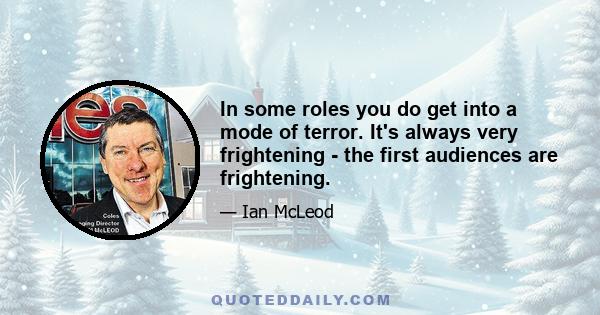 In some roles you do get into a mode of terror. It's always very frightening - the first audiences are frightening.