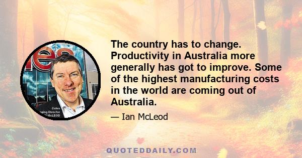 The country has to change. Productivity in Australia more generally has got to improve. Some of the highest manufacturing costs in the world are coming out of Australia.