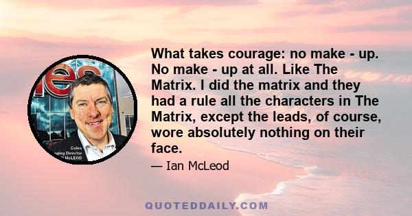 What takes courage: no make - up. No make - up at all. Like The Matrix. I did the matrix and they had a rule all the characters in The Matrix, except the leads, of course, wore absolutely nothing on their face.