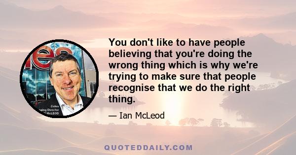 You don't like to have people believing that you're doing the wrong thing which is why we're trying to make sure that people recognise that we do the right thing.