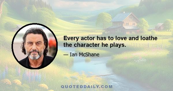 Every actor has to love and loathe the character he plays.