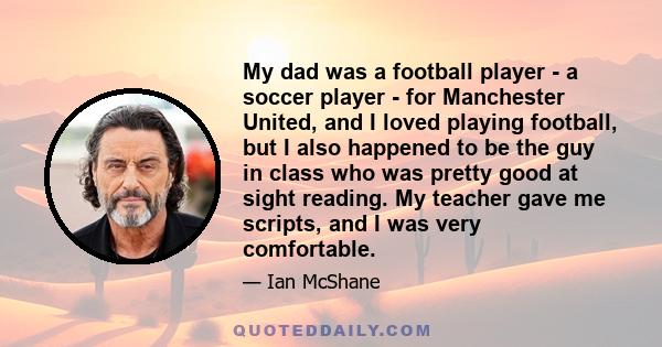 My dad was a football player - a soccer player - for Manchester United, and I loved playing football, but I also happened to be the guy in class who was pretty good at sight reading. My teacher gave me scripts, and I