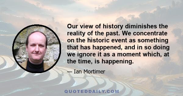 Our view of history diminishes the reality of the past. We concentrate on the historic event as something that has happened, and in so doing we ignore it as a moment which, at the time, is happening.