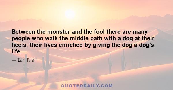 Between the monster and the fool there are many people who walk the middle path with a dog at their heels, their lives enriched by giving the dog a dog's life.