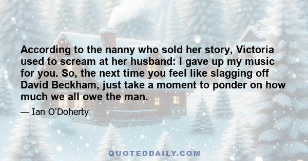 According to the nanny who sold her story, Victoria used to scream at her husband: I gave up my music for you. So, the next time you feel like slagging off David Beckham, just take a moment to ponder on how much we all