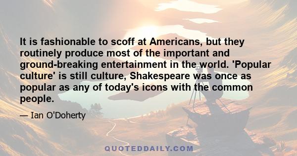 It is fashionable to scoff at Americans, but they routinely produce most of the important and ground-breaking entertainment in the world. 'Popular culture' is still culture, Shakespeare was once as popular as any of