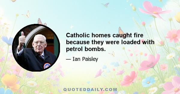 Catholic homes caught fire because they were loaded with petrol bombs.