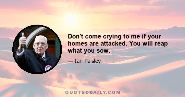 Don't come crying to me if your homes are attacked. You will reap what you sow.