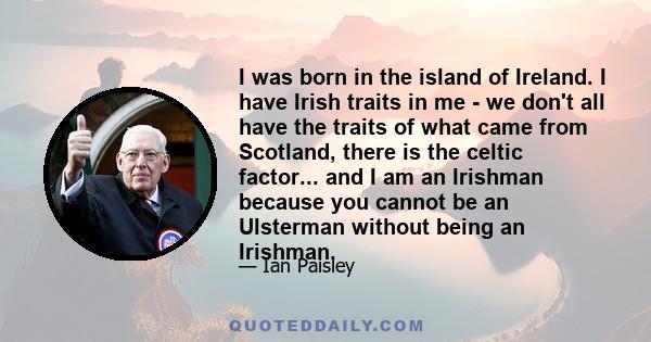 I was born in the island of Ireland. I have Irish traits in me - we don't all have the traits of what came from Scotland, there is the celtic factor... and I am an Irishman because you cannot be an Ulsterman without