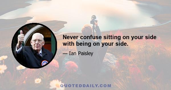 Never confuse sitting on your side with being on your side.