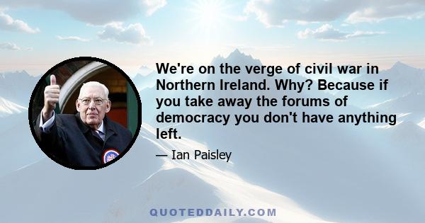 We're on the verge of civil war in Northern Ireland. Why? Because if you take away the forums of democracy you don't have anything left.