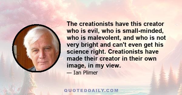 The creationists have this creator who is evil, who is small-minded, who is malevolent, and who is not very bright and can't even get his science right. Creationists have made their creator in their own image, in my